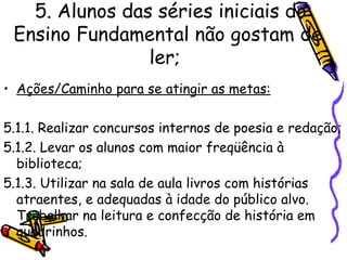 5. Alunos das séries iniciais do Ensino Fundamental não gostam de ler;   Ações/Caminho para se atingir as metas: 5.1.1. Realizar concursos internos de poesia e redação; 5.1.2. Levar os alunos com maior freqüência à biblioteca; 5.1.3. Utilizar na sala de aula livros com histórias atraentes, e adequadas à idade do público alvo. Trabalhar na leitura e confecção de história em quadrinhos.   