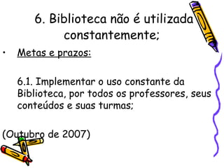 6. Biblioteca não é utilizada constantemente;   Metas e prazos: 6.1. Implementar o uso constante da Biblioteca, por todos os professores, seus conteúdos e suas turmas; (Outubro de 2007) 