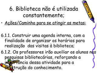 6. Biblioteca não é utilizada constantemente; Ações/Caminho para se atingir as metas: 6.1.1. Construir uma agenda interna, com a finalidade de organizar os horários para realização  das visitas à biblioteca; 6.1.2. Os professores irão auxiliar os alunos nas pesquisas bibliotecárias, reforçando a importância dessa atividade para a construção do conhecimento.   