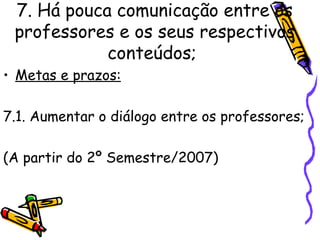 7. Há pouca comunicação entre os professores e os seus respectivos conteúdos;   Metas e prazos: 7.1. Aumentar o diálogo entre os professores; (A partir do 2º Semestre/2007)   