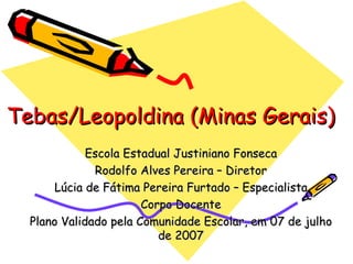 Tebas/Leopoldina (Minas Gerais) Escola Estadual Justiniano Fonseca Rodolfo Alves Pereira – Diretor Lúcia de Fátima Pereira Furtado – Especialista Corpo Docente Plano Validado pela Comunidade Escolar, em 07 de julho de 2007 