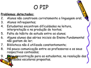 O PIP Problemas detectados: Alunos não constroem corretamente a linguagem oral;   Alunos infreqüentes;   Estudantes encontram dificuldades na leitura, interpretação e na produção de textos; Falta do hábito de estudo entre os alunos;   Alguns alunos das séries iniciais do Ensino Fundamental não gostam de ler;   Biblioteca não é utilizada constantemente;   Há pouca comunicação entre os professores e os seus respectivos conteúdos;   Falta concentração para os estudantes, na resolução das atividades escolares propostas.   