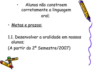 Alunos não constroem corretamente a linguagem oral;   Metas e prazos: 1.1. Desenvolver a oralidade em nossos alunos; (A partir do 2º Semestre/2007)   