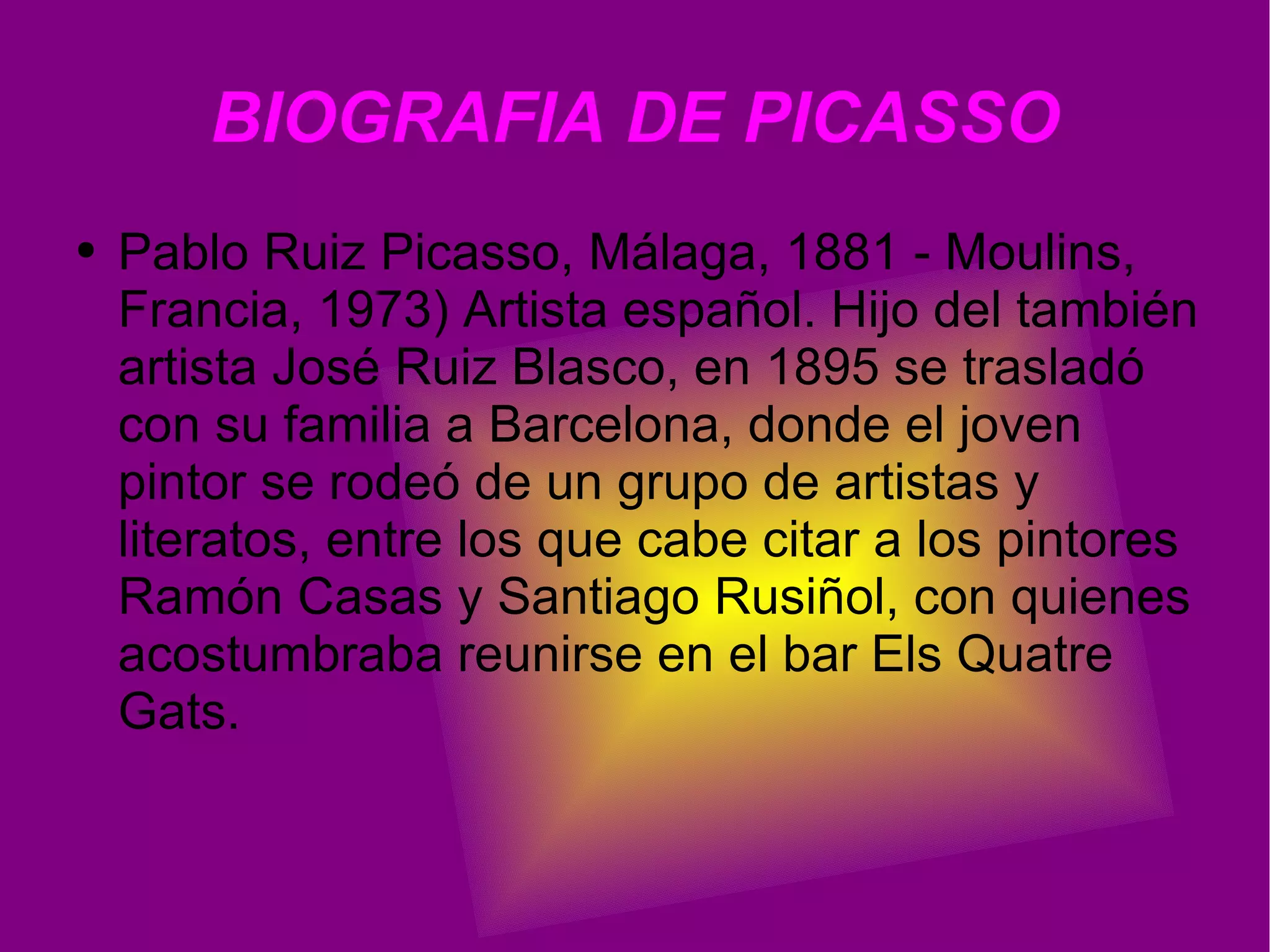 BIOGRAFIA DE PICASSO Pablo Ruiz Picasso, Málaga, 1881 - Moulins, Francia, 1973) Artista español. Hijo del también artista José Ruiz Blasco, en 1895 se trasladó con su familia a Barcelona, donde el joven pintor se rodeó de un grupo de artistas y literatos, entre los que cabe citar a los pintores Ramón Casas y Santiago Rusiñol, con quienes acostumbraba reunirse en el bar Els Quatre Gats.