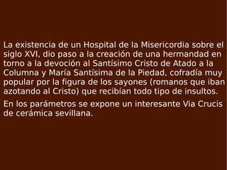 na sola nave con paramentos de ladrillo visto y testero frontal cóncavo, en angulo obtuso. El perfil de la cubierta adopta la forma de dientes de sierra. Está precedida de un atrio, que comunica a la izquierda con la sacristía y por la derecha con el despacho parroquial. La existencia de un Hospital de la Misericordia sobre el siglo XVI, dio paso a la creación de una hermandad en torno a la devoción al Santísimo Cristo de Atado a la Columna y María Santísima de la Piedad, cofradía muy popular por la figura de los sayones (romanos que iban azotando al Cristo) que recibían todo tipo de insultos. En los parámetros se expone un interesante Via Crucis de cerámica sevillana. 