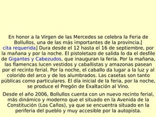 En honor a la Virgen de las Mercedes se celebra la Feria de Bollullos, una de las más importantes de la provincia.[ cita requerida ] Dura desde el 12 hasta el 16 de septiembre, por la mañana y por la noche. El pistoletazo de salida lo da el desfile de  Gigantes y Cabezudos , que inauguran la feria. Por la mañana, las flamencas lucen vestidos y caballistas y amazonas pasean por el recinto ferial. Por la noche, el caballo da lugar a la luz y al colorido del arco y de los alumbrados. Las casetas son tanto públicas como particulares. El día inicial de la feria, por la noche, se produce el Pregón de Exaltación al Vino. Desde el año 2006, Bollullos cuenta con un nuevo recinto ferial, más dinámico y moderno que el situado en la Avenida de la Constitución (Los Caños), ya que se encuentra situado en la periferia del pueblo y muy accesible por la autopista. 