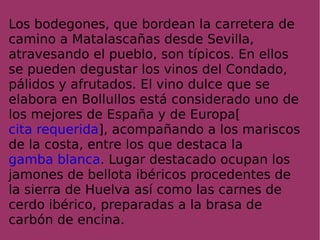 Los bodegones, que bordean la carretera de camino a Matalascañas desde Sevilla, atravesando el pueblo, son típicos. En ellos se pueden degustar los vinos del Condado, pálidos y afrutados. El vino dulce que se elabora en Bollullos está considerado uno de los mejores de España y de Europa[ cita requerida ], acompañando a los mariscos de la costa, entre los que destaca la  gamba blanca . Lugar destacado ocupan los jamones de bellota ibéricos procedentes de la sierra de Huelva así como las carnes de cerdo ibérico, preparadas a la brasa de carbón de encina. 