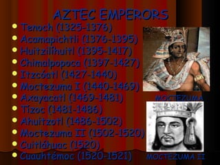 AZTEC EMPERORS
 Tenoch (1325-1376)
 Acamapichtli (1376-1395)
 Huitzilíhuitl (1395-1417)
 Chimalpopoca (1397-1427)
 Itzcóatl (1427-1440)
 Moctezuma I (1440-1469)
 Axayacatl (1469-1481)       MOCTEZUMA
 Tízoc (1481-1486)
 Ahuitzotl (1486-1502)
 Moctezuma   II (1502-1520)
 Cuitláhuac (1520)
 Cuauhtémoc (1520-1521)     MOCTEZUMA II
 