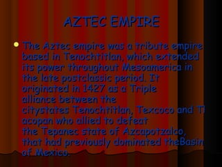 AZTEC EMPIRE
 The Aztec  empire was a tribute empire
 based in Tenochtitlan, which extended
 its power throughout Mesoamerica in
 the late postclassic period. It
 originated in 1427 as a Triple
 alliance between the
 citystates Tenochtitlan, Texcoco and Tl
 acopan who allied to defeat
 the Tepanec state of Azcapotzalco,
 that had previously dominated theBasin
 of Mexico.
 