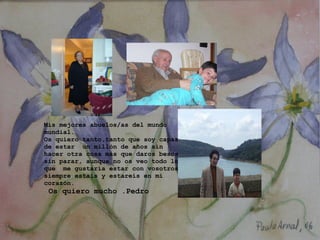 Mis mejores abuelos/as del mundo mundial. Os quiero tanto,tanto que soy capaz de estar  un millón de años sin hacer otra cosa más que daros besos sin parar, aunque no os veo todo lo que  me gustaría estar con vosotros siempre estais y estareis en mi corazón.   Os quiero mucho .Pedro       