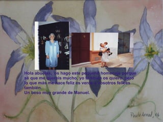 Hola abuelas,  os hago este pequeño homenaje porque sé que me quereis mucho, yo también os quiero, pero lo que más me hace feliz es veros a vosotros felices también. Un beso muy grande de Manuel. 