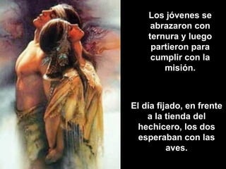 Los jóvenes se abrazaron con ternura y luego partieron para cumplir con la misión. El día fijado, en frente a la tienda del hechicero, los dos esperaban con las aves. 