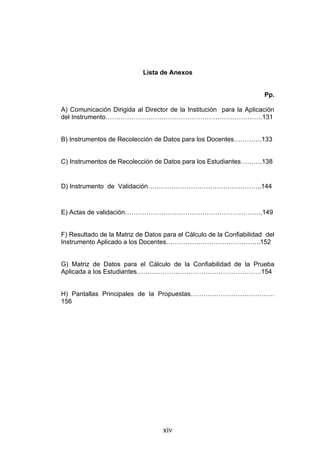 Lista de Anexos


                                                                      Pp.

A) Comunicación Dirigida al Director de la Institución para la Aplicación
del Instrumento……………………………………………………………….131


B) Instrumentos de Recolección de Datos para los Docentes………….133


C) Instrumentos de Recolección de Datos para los Estudiantes……….138


D) Instrumento de Validación……………………………………………..144



E) Actas de validación……………………………………………………….149


F) Resultado de la Matriz de Datos para el Cálculo de la Confiabilidad del
Instrumento Aplicado a los Docentes……………………………………..152


G) Matriz de Datos para el Cálculo de la Confiabilidad de la Prueba
Aplicada a los Estudiantes………………………………………………….154


H) Pantallas Principales de la Propuestas…………………………………
156




                                   xiv
 
