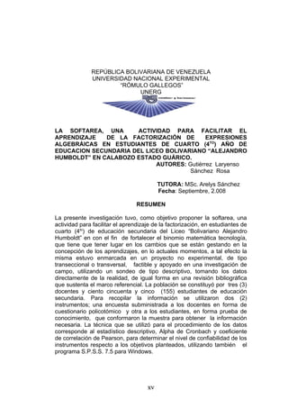 REPÚBLICA BOLIVARIANA DE VENEZUELA
              UNIVERSIDAD NACIONAL EXPERIMENTAL
                      “RÓMULO GALLEGOS”
                            UNERG




LA SOFTAREA, UNA      ACTIVIDAD PARA FACILITAR EL
APRENDIZAJE   DE LA FACTORIZACIÓN DE        EXPRESIONES
ALGEBRÁICAS EN ESTUDIANTES DE CUARTO (4TO) AÑO DE
EDUCACION SECUNDARIA DEL LICEO BOLIVARIANO “ALEJANDRO
HUMBOLDT” EN CALABOZO ESTADO GUÁRICO.
                            AUTORES: Gutiérrez Laryenso
                                      Sánchez Rosa

                                          TUTORA: MSc. Arelys Sánchez
                                          Fecha: Septiembre, 2.008

                                 RESUMEN

La presente investigación tuvo, como objetivo proponer la softarea, una
actividad para facilitar el aprendizaje de la factorización, en estudiantes de
cuarto (4to) de educación secundaria del Liceo “Bolivariano Alejandro
Humboldt” en con el fin de fortalecer el binomio matemática tecnología,
que tiene que tener lugar en los cambios que se están gestando en la
concepción de los aprendizajes, en lo actuales momentos, a tal efecto la
misma estuvo enmarcada en un proyecto no experimental, de tipo
transeccional o transversal, factible y apoyado en una investigación de
campo, utilizando un sondeo de tipo descriptivo, tomando los datos
directamente de la realidad, de igual forma en una revisión bibliográfica
que sustenta el marco referencial. La población se constituyó por tres (3)
docentes y ciento cincuenta y cinco (155) estudiantes de educación
secundaria. Para recopilar la información se utilizaron dos (2)
instrumentos; una encuesta subministrada a los docentes en forma de
cuestionario policotómico y otra a los estudiantes, en forma prueba de
conocimiento, que conformaron la muestra para obtener la información
necesaria. La técnica que se utilizó para el procedimiento de los datos
corresponde al estadístico descriptivo, Alpha de Cronbach y coeficiente
de correlación de Pearson, para determinar el nivel de confiabilidad de los
instrumentos respecto a los objetivos planteados, utilizando también el
programa S.P.S.S. 7.5 para Windows.




                                     xv
 