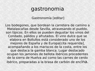 gastronomia Gastronomía [editar] Los bodegones, que bordean la carretera de camino a Matalascañas desde Sevilla, atravesando el pueblo, son típicos. En ellos se pueden degustar los vinos del Condado, pálidos y afrutados. El vino dulce que se elabora en Bollullos está considerado uno de los mejores de España y de Europa[cita requerida], acompañando a los mariscos de la costa, entre los que destaca la gamba blanca. Lugar destacado ocupan los jamones de bellota ibéricos procedentes de la sierra de Huelva así como las carnes de cerdo ibérico, preparadas a la brasa de carbón de enc ina. 