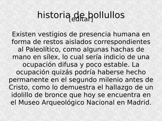 historia de bollullos [editar] Existen vestigios de presencia humana en forma de restos aislados correspondientes al Paleolítico, como algunas hachas de mano en sílex, lo cual sería indicio de una ocupación difusa y poco estable. La ocupación quizás podría haberse hecho permanente en el segundo milenio antes de Cristo, como lo demuestra el hallazgo de un idolillo de bronce que hoy se encuentra en el Museo Arqueológico Nacional en Madrid. 