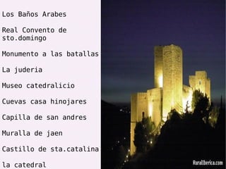 Los Baños Arabes Real Convento de sto.domingo Monumento a las batallas La juderia Museo catedralicio Cuevas casa hinojares Capilla de san andres Muralla de jaen Castillo de sta.catalina la catedral 