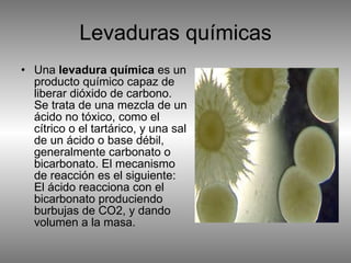 Levaduras químicas Una  levadura química  es un producto químico capaz de liberar dióxido de carbono. Se trata de una mezcla de un ácido no tóxico, como el cítrico o el tartárico, y una sal de un ácido o base débil, generalmente carbonato o bicarbonato. El mecanismo de reacción es el siguiente: El ácido reacciona con el bicarbonato produciendo burbujas de CO2, y dando volumen a la masa. 