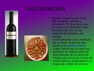 GASTRONOMIA Pueden degustar los vinos del Condado, pálidos y afrutados. El vino dulce que se elabora en Bollullos está considerado uno de los mejores de España y de europa Acompañando a los mariscos de la costa, entre los que destaca la  gamba blanca . Lugar destacado ocupan los jamones de bellota ibéricos procedentes de la sierra de Huelva así como las carnes de cerdo ibérico, preparadas a la brasa de carbón de encina. 