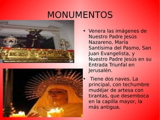 MONUMENTOS Venera las imágenes de Nuestro Padre Jesús Nazareno, María Santísima del Pasmo, San Juan Evangelista, y Nuestro Padre Jesús en su Entrada Triunfal en Jerusalén. Tiene dos naves. La principal, con techumbre mudéjar de artesa con tirantas, que desemboca en la capilla mayor, la más antigua. 
