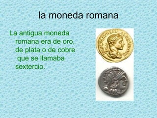 la moneda romana La antigua moneda romana era de oro, de plata o de cobre  que se llamaba sextercio.  