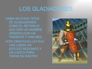 LOS GLADIADORES HABIA MUCHOS TIPOS DE GLADIADORES COMO EL RETARIUS QUE ERA UN HOMBRE ARMADO CON UN TRIDENTE Y UNA RED. HOPLOMACHUS:LLEVAVA UNA LANZA UN ESCUDO REDONDO Y UN CASCO PARA TAPAR SU RASTRO 