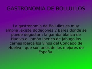 GASTRONOMIA DE BOLLULLOS La gastronomia de Bollullos es muy amplia ,existe Bodegones y Bares donde se puede degustar ; la gamba blanca de Huelva el jamón Iberico de Jabugo las carnes Iberca los vinos del Condado de Huelva , que son unos de los mejores de España. 