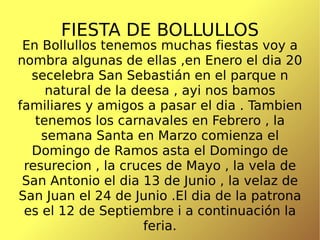 FIESTA DE BOLLULLOS En Bollullos tenemos muchas fiestas voy a nombra algunas de ellas ,en Enero el dia 20 secelebra San Sebastián en el parque n natural de la deesa , ayi nos bamos familiares y amigos a pasar el dia . Tambien tenemos los carnavales en Febrero , la semana Santa en Marzo comienza el Domingo de Ramos asta el Domingo de resurecion , la cruces de Mayo , la vela de San Antonio el dia 13 de Junio , la velaz de San Juan el 24 de Junio .El dia de la patrona es el 12 de Septiembre i a continuación la feria. 