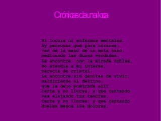 Crónicas de una loca Ni locura ni enfermos mentales.. Ay personas que para curarse, van de la mano de un mata sano, medicando las duras verdades. La encontre, con la mirada nublaa, No atendia a mi interes, parecia de cristal. La encontre,sin ganitas de vivir, maldiciendo al destino, que la dejo postrada allí. Canta y no llores, y que cantando vas alejando tus temores, Canta y no llores, y que cantando duelen menos los dolores. 