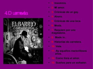 4. Duermevela. 1.  Insomnio. 2.  Mi amor. 3.  Crónicas de un gay. 4.  Ahora. 5.  Crónicas de una loca. 6.  Moda. 7.  Requiem por una  magdalena. 8.  Made in.. 9.  Historias de carretera. 10.  Vete. 11.  Ay aquellos maravillosos  años. 12.  Como llora el amor. 13.  Sueños para un soñador. 