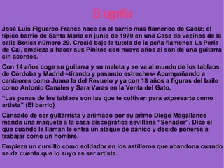 Biografía José Luis Figuereo Franco nace en el barrio más flamenco de Cádiz; el típico barrio de Santa María en junio de 1970 en una Casa de vecinos de la calle Botica número 29. Creció bajo la tutela de la peña flamenca La Perla de Cai, empieza a hacer sus Pinitos con nueve años al son de una guitarra sin acordes. Con 14 años coge su guitarra y su maleta y se va al mundo de los tablaos de Córdoba y Madrid –tirando y pasando estreches- Acompañando a cantaores como Juana la del Revuelo y ya con 18 años a figuras del baile como Antonio Canales y Sara Varas en la Venta del Gato.  “ Las penas de los tablaos son las que te cultivan para expresarte como artista” (El barrio)  Cansado de ser guitarrista y animado por su primo Diego Magallanes manda una maqueta a la casa discográfica sevillana “Senador”. Dice él que cuando le llaman le entra un ataque de pánico y decide ponerse a trabajar como un hombre.  Empieza un cursillo como soldador en los astilleros que abandona cuando se da cuenta que lo suyo es ser artista.  