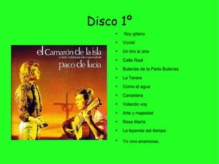 Disco 1º Soy gitano Viviré/ Un tiro al aire Calle Real Bulerías de la Perla Bulerías La Tarara Como el agua Canastera Volando voy Arte y majestad Rosa María La leyenda del tiempo Yo vivo enamorao.   