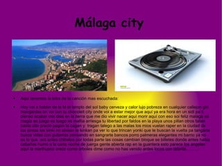 Málaga city  Aquí tenemos la letra de la canción mas escuchada: Hoy voi a hablar de la M el templo del sol baby cerveza y calor lujo pobreza en cualquier callejon giri mangantes on voi con tu chocoleit city onde voi a estar mejor que aquí ya era hora en un sidi pa ti pienso acabar mis dias en la tierra que me dio vivir nacer aquí morir aquí con eso soi feliz malaga es magia es juego es fuego es mafiia arriesga tu libertad por faldos en la playa unos pillan otros fallan basta alto precio pagan la cagan y  tragan talego a las malas los mios vuelan raper en la ciudad de los pintas los kinki no abisan te kinkan pa ver lo que trincan yonki que te buscan la vuelta pa tangarte busca vidas con guitarras pensando en sangrarte bancos porro palmeras elegantes mi barrio ya no es lo que  era antes chibatos por todas parte las cosas cambian bloque se billetes donde antes habia cabañas humo a la carta noche de juerga gente abierta rap en la guantera esto parece los angeles aquí la marihuana crece como arboles dime como no has venido antes locos con talante........... Hoy voy a hablar de la M el templo del sol, baby cerveza y calor lujo, pobreza en cualquier callejon guri mangar mejor Welcome to chocolate shirit aonde voy a estar mejor que aqui ya era hora noche digo en un track pa ti pienso acabar mis dias en la tierra k m vio vivir nacer aqui morir aqui con eso soy fe que te tiren al suelo un malagueño soñador del wilintown por ti muero y quiero que no hablen mal de ti y luego vengan a veranear aqui en plan pitismiquis ohhh si señorial si vas a venir igual no quiero puercos en mi ciudad bishhhhh 