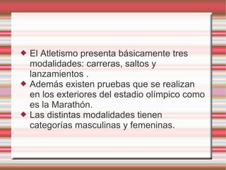 El Atletismo presenta básicamente tres modalidades: carreras, saltos y lanzamientos . Además existen pruebas que se realizan en los exteriores del estadio olímpico como es la Marathón. Las distintas modalidades tienen categorías masculinas y femeninas. 