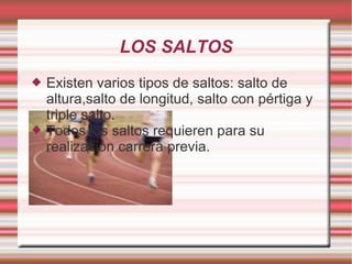 LOS SALTOS Existen varios tipos de saltos: salto de altura,salto de longitud, salto con pértiga y triple salto. Todos los saltos requieren para su realización carrera previa. 