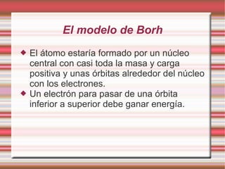 El modelo de Borh
 El átomo estaría formado por un núcleo
central con casi toda la masa y carga
positiva y unas órbitas alrededor del núcleo
con los electrones.
 Un electrón para pasar de una órbita
inferior a superior debe ganar energía.
 