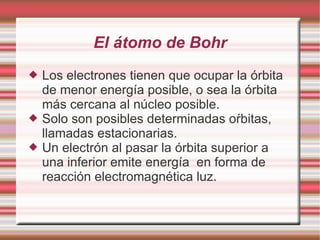 El átomo de Bohr
 Los electrones tienen que ocupar la órbita
de menor energía posible, o sea la órbita
más cercana al núcleo posible.
 Solo son posibles determinadas oŕbitas,
llamadas estacionarias.
 Un electrón al pasar la órbita superior a
una inferior emite energía en forma de
reacción electromagnética luz.
 