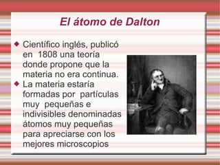 El átomo de Dalton
 Científico inglés, publicó
en 1808 una teoría
donde propone que la
materia no era continua.
 La materia estaría
formadas por partículas
muy pequeñas e
indivisibles denominadas
átomos muy pequeñas
para apreciarse con los
mejores microscopios
 