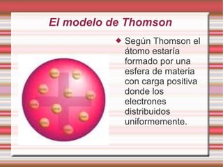 El modelo de Thomson
 Según Thomson el
átomo estaría
formado por una
esfera de materia
con carga positiva
donde los
electrones
distribuidos
uniformemente.
 