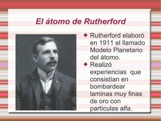 El átomo de Rutherford
 Rutherford elaboró
en 1911 el llamado
Modelo Planetario
del átomo.
 Realizó
experiencias que
consistían en
bombardear
laminas muy finas
de oro con
partículas alfa.
 
