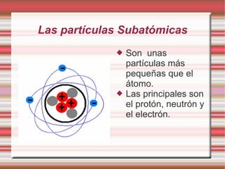 Las partículas Subatómicas
 Son unas
partículas más
pequeñas que el
átomo.
 Las principales son
el protón, neutrón y
el ...