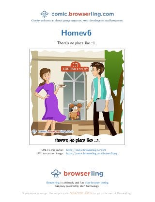 Geeky webcomic about programmers, web developers and browsers.
Homev6
There’s no place like ::1.
URL to this comic: https://comic.browserling.com/24
URL to cartoon image: https://comic.browserling.com/homev6.png
Browserling is a friendly and fun cross-browser testing
company powered by alien technology.
Super-secret message: Use coupon code COMICPDFLING24 to get a discount at Browserling!
 