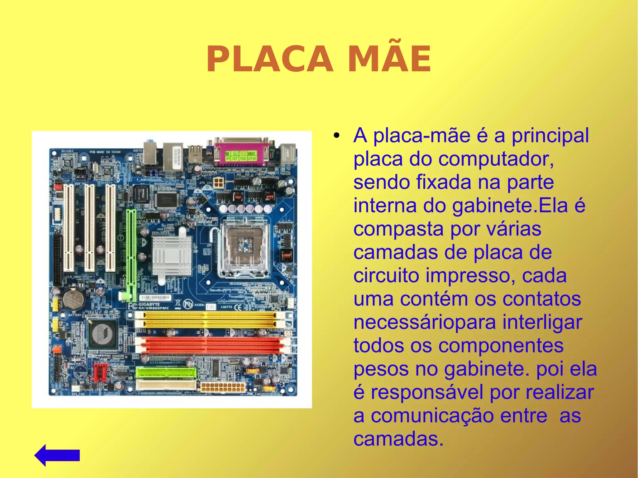 PLACA MÃE
● A placa-mãe é a principal
placa do computador,
sendo fixada na parte
interna do gabinete.Ela é
compasta por várias
camadas de placa de
circuito impresso, cada
uma contém os contatos
necessáriopara interligar
todos os componentes
pesos no gabinete. poi ela
é responsável por realizar
a comunicação entre as
camadas.
 