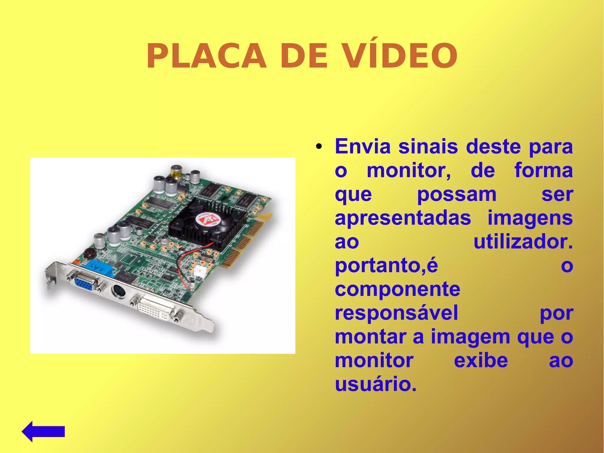PLACA DE VÍDEO
● Envia sinais deste para
o monitor, de forma
que possam ser
apresentadas imagens
ao utilizador.
portanto,é o
componente
responsável por
montar a imagem que o
monitor exibe ao
usuário.
 
