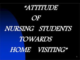 “ATTITUDE
OF
NURSING STUDENTS
TOWARDS
HOME VISITING”
1
 