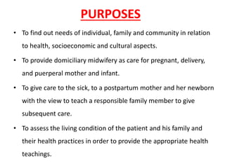 PURPOSES
• To find out needs of individual, family and community in relation
to health, socioeconomic and cultural aspects.
• To provide domiciliary midwifery as care for pregnant, delivery,
and puerperal mother and infant.
• To give care to the sick, to a postpartum mother and her newborn
with the view to teach a responsible family member to give
subsequent care.
• To assess the living condition of the patient and his family and
their health practices in order to provide the appropriate health
teachings.
 