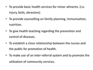 • To provide basic health services for minor ailments. (i.e.
injury, boils, abrasions)
• To provide counselling on family planning, immunization,
nutrition.
• To give health teaching regarding the prevention and
control of diseases.
• To establish a close relationship between the nurses and
the public for promotion of health.
• To make use of an inter-referral system and to promote the
utilization of community services.
 