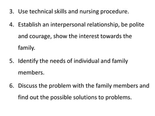 3. Use technical skills and nursing procedure.
4. Establish an interpersonal relationship, be polite
and courage, show the interest towards the
family.
5. Identify the needs of individual and family
members.
6. Discuss the problem with the family members and
find out the possible solutions to problems.
 