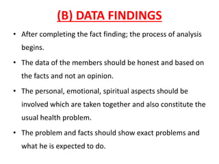 (B) DATA FINDINGS
• After completing the fact finding; the process of analysis
begins.
• The data of the members should be honest and based on
the facts and not an opinion.
• The personal, emotional, spiritual aspects should be
involved which are taken together and also constitute the
usual health problem.
• The problem and facts should show exact problems and
what he is expected to do.
 