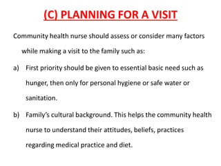 (C) PLANNING FOR A VISIT
Community health nurse should assess or consider many factors
while making a visit to the family such as:
a) First priority should be given to essential basic need such as
hunger, then only for personal hygiene or safe water or
sanitation.
b) Family’s cultural background. This helps the community health
nurse to understand their attitudes, beliefs, practices
regarding medical practice and diet.
 